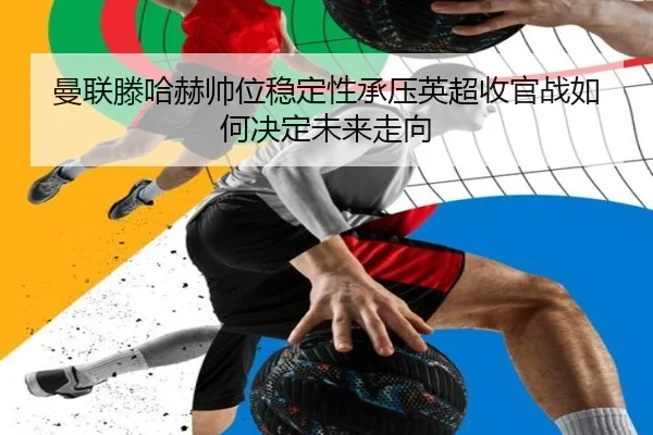 曼联滕哈赫帅位稳定性承压英超收官战如何决定未来走向
