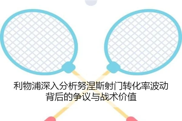 利物浦深入分析努涅斯射门转化率波动背后的争议与战术价值