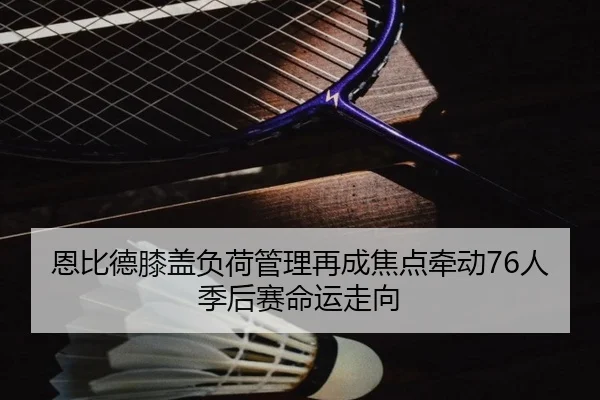 恩比德膝盖负荷管理再成焦点牵动76人季后赛命运走向