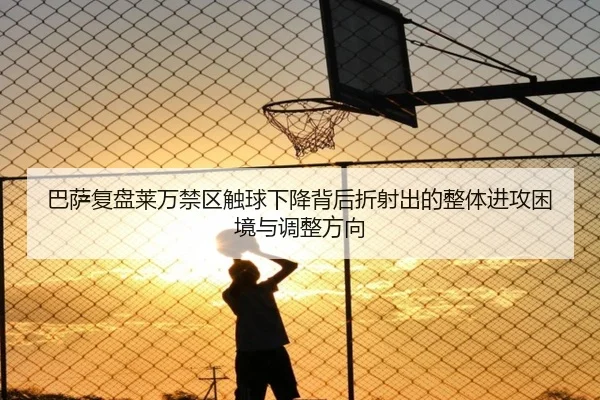巴萨复盘莱万禁区触球下降背后折射出的整体进攻困境与调整方向
