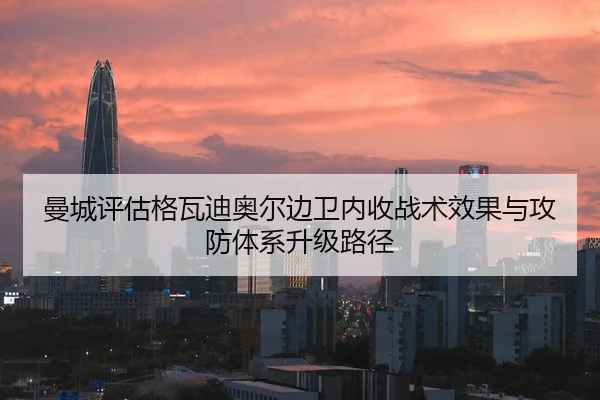 曼城评估格瓦迪奥尔边卫内收战术效果与攻防体系升级路径