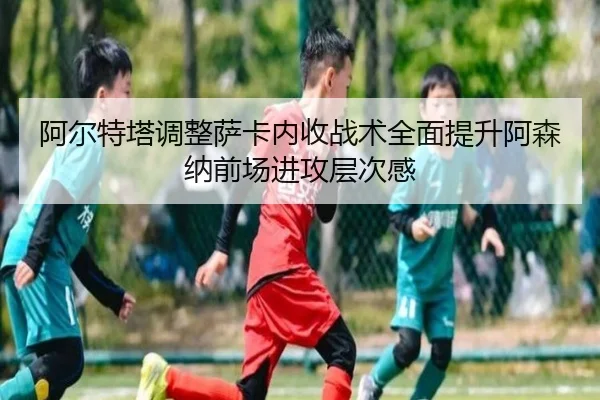 阿尔特塔调整萨卡内收战术全面提升阿森纳前场进攻层次感