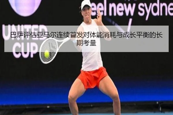 巴萨评估亚马尔连续首发对体能消耗与成长平衡的长期考量
