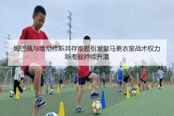 姆巴佩与维尼修斯共存难题引发皇马更衣室战术权力新考验持续升温