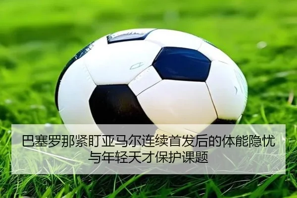 巴塞罗那紧盯亚马尔连续首发后的体能隐忧与年轻天才保护课题