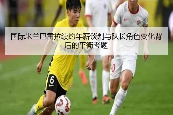 国际米兰巴雷拉续约年薪谈判与队长角色变化背后的平衡考题