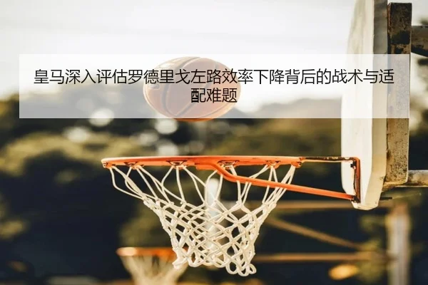 皇马深入评估罗德里戈左路效率下降背后的战术与适配难题