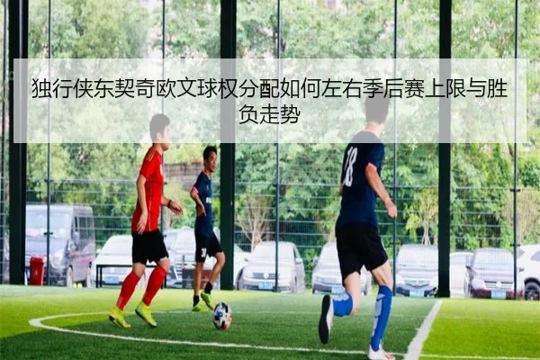 独行侠东契奇欧文球权分配如何左右季后赛上限与胜负走势