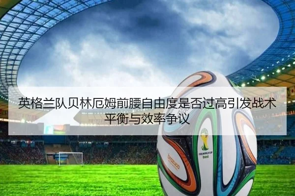 英格兰队贝林厄姆前腰自由度是否过高引发战术平衡与效率争议