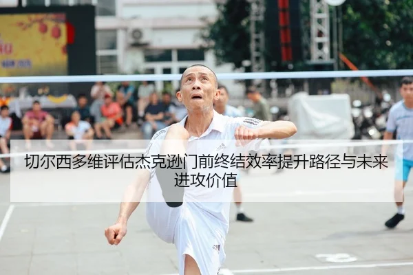 切尔西多维评估杰克逊门前终结效率提升路径与未来进攻价值