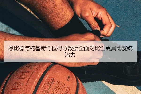恩比德与约基奇低位得分数据全面对比谁更具比赛统治力