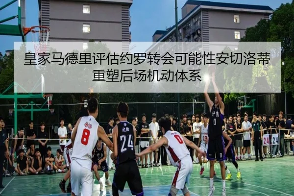 皇家马德里评估约罗转会可能性安切洛蒂重塑后场机动体系