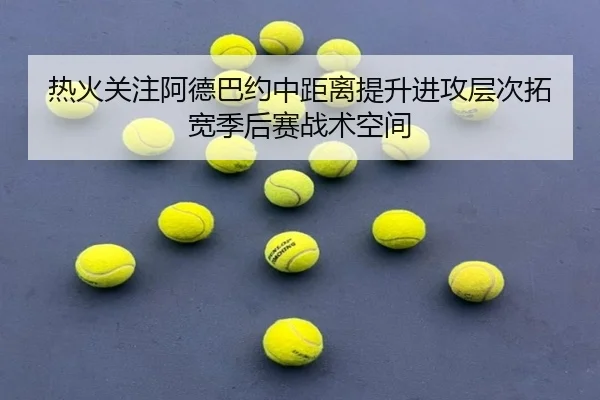 热火关注阿德巴约中距离提升进攻层次拓宽季后赛战术空间