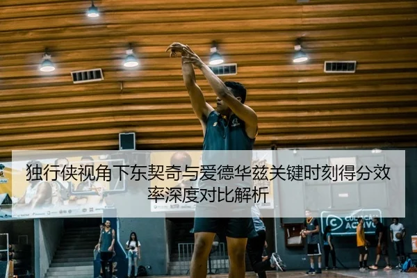 独行侠视角下东契奇与爱德华兹关键时刻得分效率深度对比解析