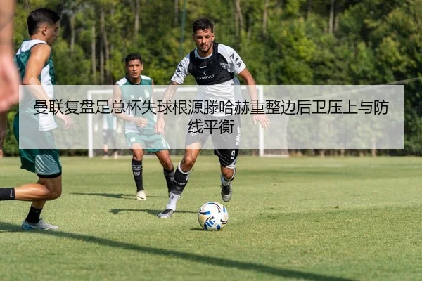 曼联复盘足总杯失球根源滕哈赫重整边后卫压上与防线平衡