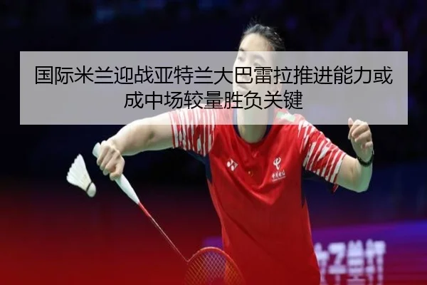国际米兰迎战亚特兰大巴雷拉推进能力或成中场较量胜负关键